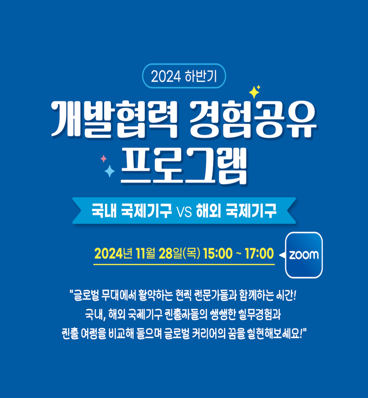 2024 하반기 개발협력 경험공유 프로그램 국내 국제기구 vs 해외 국제기구 2024년 11월 28일(목) 15:00~17:00 zoom "글로벌 무대에서 활약하는 현직 전문가들과 함께하는 시간! 국내, 해외 국제기구 진출자들의 생생한 실무경험과 진출 여정을 비교해 들으며 글로벌 커리어의 꿈을 실현해보세요!"  FAO 한국협력연락사무소 대외협력관  UNDP Communications and Outreach Analyst (JPO)  UNDP 서울정책센터 정책관/거버넌스 팀장  WFP 네팔 Climate Change and Resilience Specialist  KOICA 개발협력커리어센터