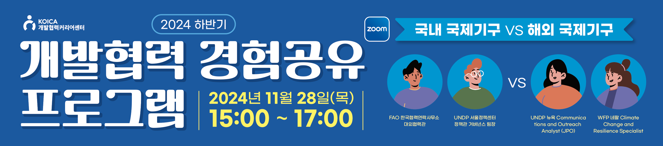 2024 하반기 개발협력 경험공유 프로그램 국내 국제기구 vs 해외 국제기구 2024년 11월 28일(목) 15:00~17:00 zoom "글로벌 무대에서 활약하는 현직 전문가들과 함께하는 시간! 국내, 해외 국제기구 진출자들의 생생한 실무경험과 진출 여정을 비교해 들으며 글로벌 커리어의 꿈을 실현해보세요!"  FAO 한국협력연락사무소 대외협력관  UNDP Communications and Outreach Analyst (JPO)  UNDP 서울정책센터 정책관/거버넌스 팀장  WFP 네팔 Climate Change and Resilience Specialist  KOICA 개발협력커리어센터