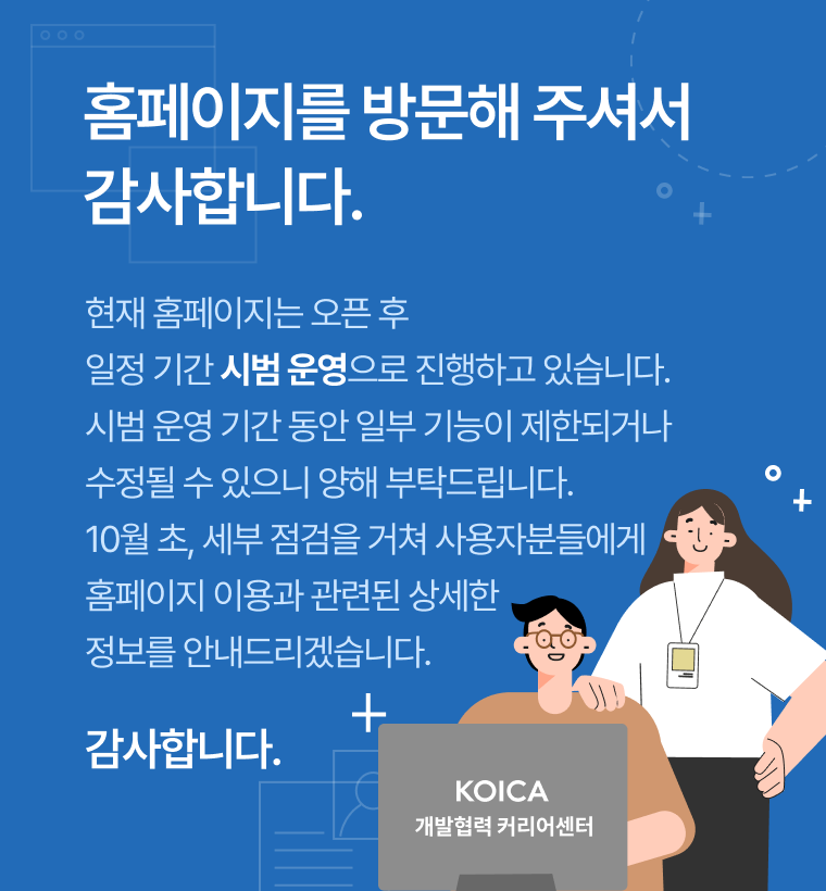 KOICA 개발협력 커리어센터 홈페이지를 방문해 주셔서 감사합니다. 현재 홈페이지는 오픈 후 일정 기간 시범 운영 으로 진행하고 있습니다. 시범운영 기간 동안 일부 기능이 재한되거나 수정될 수 있으니 양해 부탁드립니다. 10월초, 세부 점검을 거쳐 사용자분들에게 홈페이지 이용과 관련된 상세한 정보를 안내 드리겠습니다. 감사합니다.