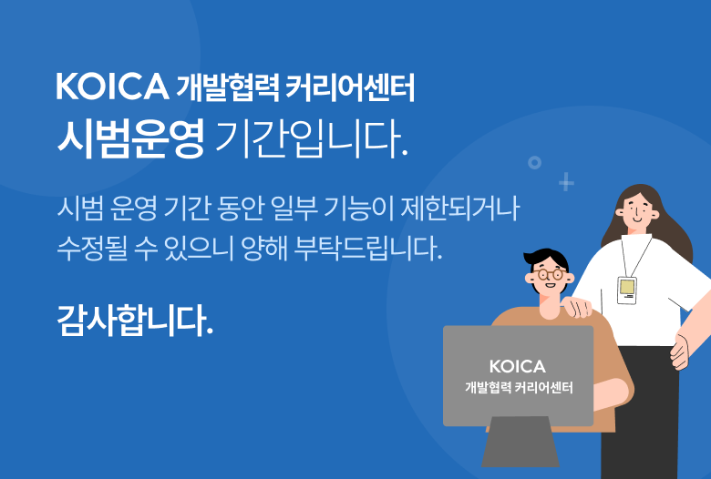 KOICA 개발협력 커리어센터 홈페이지를 방문해 주셔서 감사합니다. 현재 홈페이지는 오픈 후 일정 기간 시범 운영 으로 진행하고 있습니다. 시범운영 기간 동안 일부 기능이 재한되거나 수정될 수 있으니 양해 부탁드립니다. 10월초, 세부 점검을 거쳐 사용자분들에게 홈페이지 이용과 관련된 상세한 정보를 안내 드리겠습니다. 감사합니다.