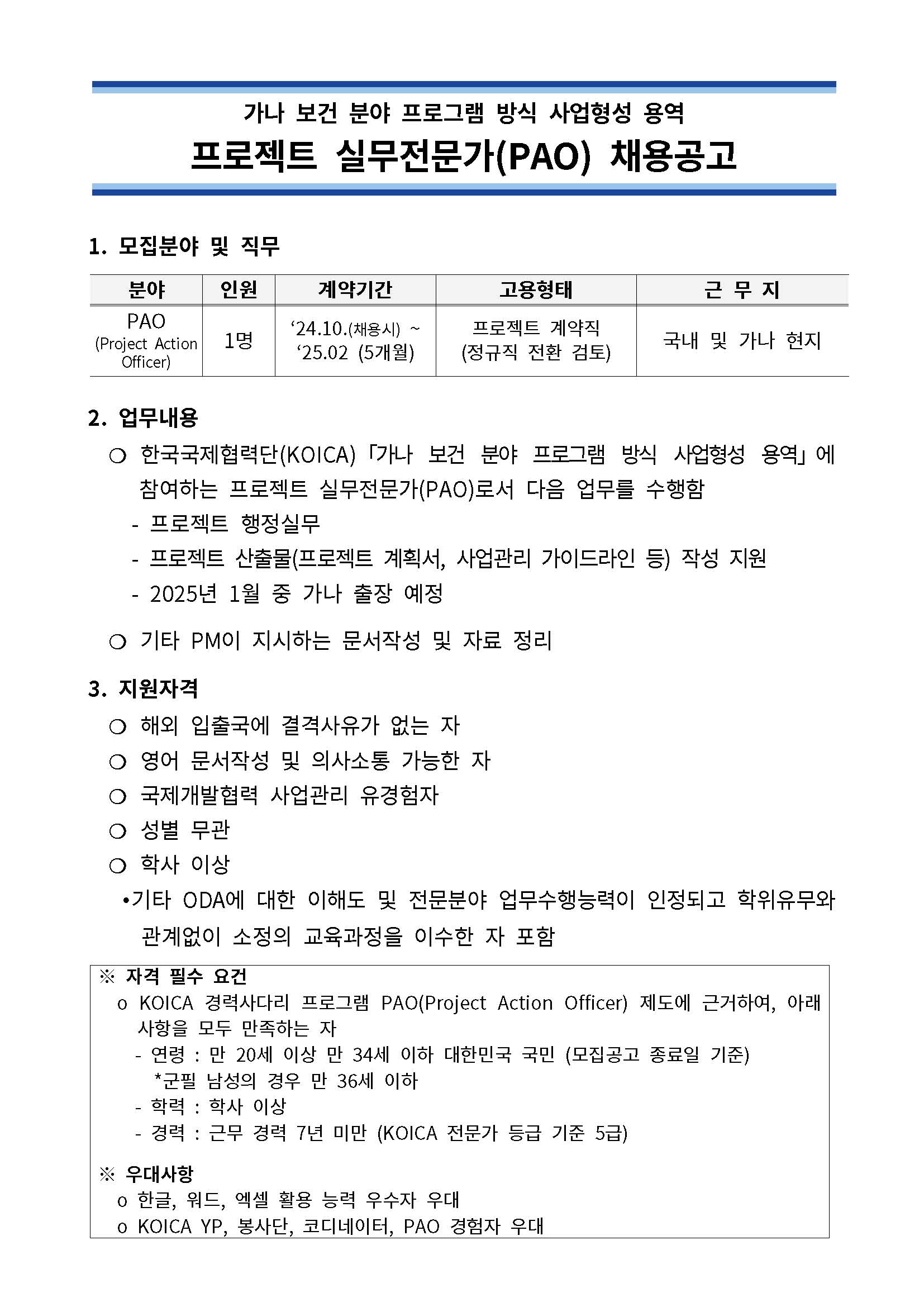 가나􏘓 보건􏘓 분야􏘓 프로그램􏘓 방식􏘓 사업형성􏘓 용역 프로젝트􏘓실무전문가(PAO) 채용공고 1. 모집분야􏘓및􏘓직무 분야 인원 계약기간 고용형태 근􏘓 무􏘓 지 PAO (Project Action Officer) 1명 ‘24.10.(채용시) ~ ‘25.02 (5개월) 프로젝트􏘓 계약직 (정규직􏘓전환􏘓검토) 국내􏘓및􏘓가나􏘓현지 2. 업무내용 ❍ 한국국제협력단(KOICA)「가나􏘓 보건􏘓 분야􏘓 프로그램􏘓 방식􏘓 사업형성􏘓 용역」에􏘓 참여하는􏘓프로젝트􏘓실무전문가(PAO)로서􏘓다음􏘓업무를􏘓수행함 - 프로젝트􏘓행정실무 - 프로젝트􏘓산출물(프로젝트􏘓계획서, 사업관리􏘓가이드라인􏘓등) 작성􏘓지원 - 2025년􏘓 1월􏘓중􏘓가나􏘓출장􏘓예정 ❍ 기타􏘓 PM이􏘓지시하는􏘓문서작성􏘓및􏘓자료􏘓정리 3. 지원자격 ❍ 해외􏘓 입출국에􏘓 결격사유가􏘓 없는􏘓 자 ❍ 영어􏘓 문서작성􏘓 및􏘓 의사소통􏘓 가능한􏘓 자 ❍ 국제개발협력􏘓 사업관리􏘓 유경험자 ❍ 성별􏘓 무관 ❍ 학사􏘓 이상 ∙기타􏘓 ODA에􏘓 대한􏘓 이해도􏘓 및􏘓 전문분야􏘓 업무수행능력이􏘓 인정되고􏘓 학위유무와􏘓 관계없이􏘓 소정의􏘓 교육과정을􏘓 이수한􏘓 자􏘓 포함 ※ 자격􏘓필수􏘓요건 o KOICA 경력사다리􏘓 프로그램􏘓 PAO(Project Action Officer) 제도에􏘓 근거하여, 아래 사항을􏘓 모두􏘓 만족하는􏘓 자 - 연령􏘓 : 만􏘓 20세􏘓이상􏘓만􏘓 34세􏘓이하􏘓대한민국􏘓국민􏘓 (모집공고􏘓종료일􏘓기준) *군필􏘓남성의􏘓경우􏘓만􏘓 36세􏘓이하 - 학력􏘓 : 학사􏘓이상 - 경력􏘓 : 근무􏘓경력􏘓 7년􏘓미만􏘓 (KOICA 전문가􏘓등급􏘓기준􏘓 5급) ※ 우대사항 o 한글, 워드, 엑셀􏘓활용􏘓능력􏘓우수자􏘓우대 o KOICA YP, 봉사단, 코디네이터, PAO 경험자􏘓우대