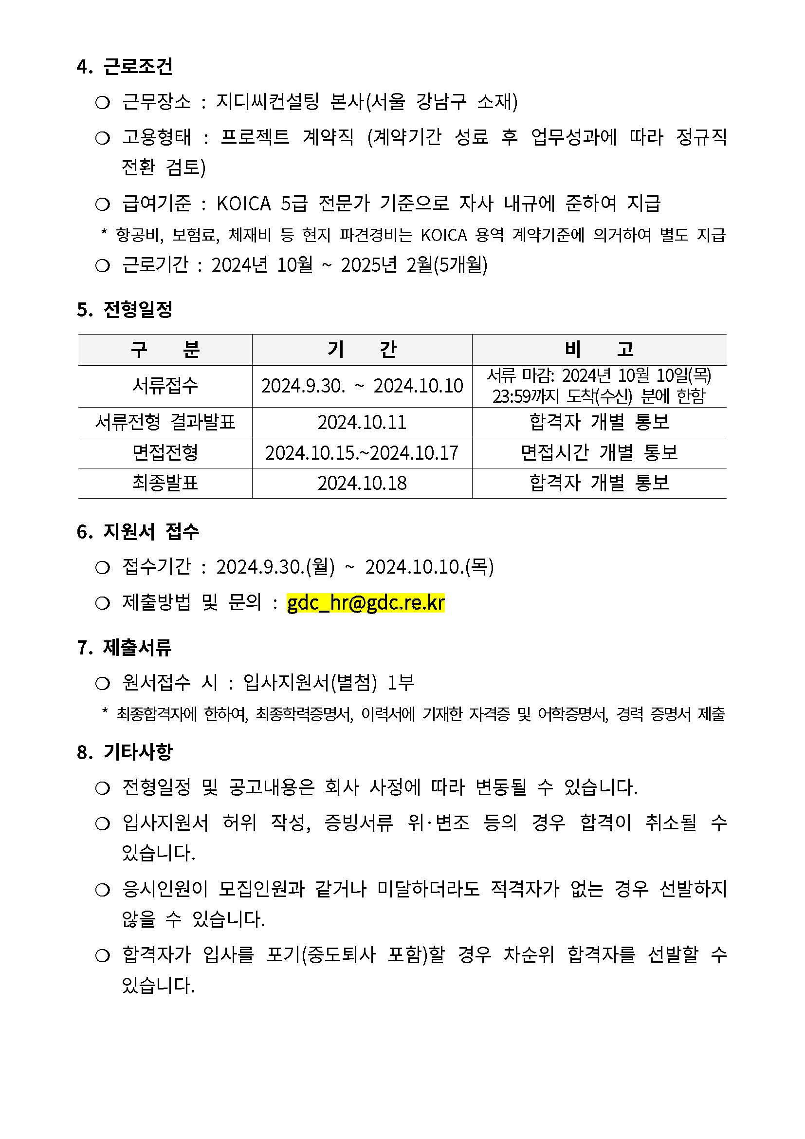 4. 근로조건 ❍ 근무장소􏘓 : 지디씨컨설팅􏘓본사(서울􏘓강남구􏘓소재) ❍ 고용형태􏘓 : 프로젝트􏘓 계약직􏘓 (계약기간􏘓 성료􏘓 후􏘓 업무성과에􏘓 따라􏘓 정규직􏘓 전환􏘓 검토) ❍ 급여기준􏘓 : KOICA 5급􏘓전문가􏘓기준으로􏘓자사􏘓내규에􏘓준하여􏘓지급 * 항공비, 보험료, 체재비􏘓등􏘓현지􏘓파견경비는􏘓 KOICA 용역􏘓계약기준에􏘓의거하여􏘓별도􏘓지급 ❍ 근로기간􏘓 : 2024년􏘓 10월􏘓 ~ 2025년􏘓 2월(5개월) 5. 전형일정 구􏘓 􏘓 􏘓 􏘓 분 기􏘓 􏘓 􏘓 􏘓 간 비􏘓 􏘓 􏘓 􏘓 고 서류접수 2024.9.30. ~ 2024.10.10 서류􏘓마감: 2024년􏘓 10월􏘓 10일(목) 23:59까지􏘓도착(수신) 분에􏘓한함 서류전형􏘓 결과발표 2024.10.11 합격자􏘓 개별􏘓 통보 면접전형 2024.10.15.~2024.10.17 면접시간􏘓 개별􏘓 통보 최종발표 2024.10.18 합격자􏘓 개별􏘓 통보 6. 지원서􏘓접수 ❍ 접수기간􏘓 : 2024.9.30.(월) ~ 2024.10.10.(목) ❍ 제출방법􏘓 및􏘓 문의􏘓 : gdc_hr@gdc.re.kr 7. 제출서류 ❍ 원서접수􏘓시􏘓 : 입사지원서(별첨) 1부 * 최종합격자에􏘓한하여, 최종학력증명서, 이력서에􏘓기재한􏘓자격증􏘓및􏘓어학증명서, 경력􏘓증명서􏘓제출 8. 기타사항 ❍ 전형일정􏘓 및􏘓 공고내용은􏘓 회사􏘓 사정에􏘓 따라􏘓 변동될􏘓 수􏘓 있습니다. ❍ 입사지원서􏘓 허위􏘓 작성, 증빙서류􏘓 위·변조􏘓 등의􏘓 경우􏘓 합격이􏘓 취소될􏘓 수􏘓 있습니다. ❍ 응시인원이􏘓 모집인원과􏘓 같거나􏘓 미달하더라도􏘓 적격자가􏘓 없는􏘓 경우􏘓 선발하지􏘓 않을􏘓 수􏘓 있습니다. ❍ 합격자가􏘓 입사를􏘓 포기(중도퇴사􏘓 포함)할􏘓 경우􏘓 차순위􏘓 합격자를􏘓 선발할􏘓 수􏘓 있습니다.