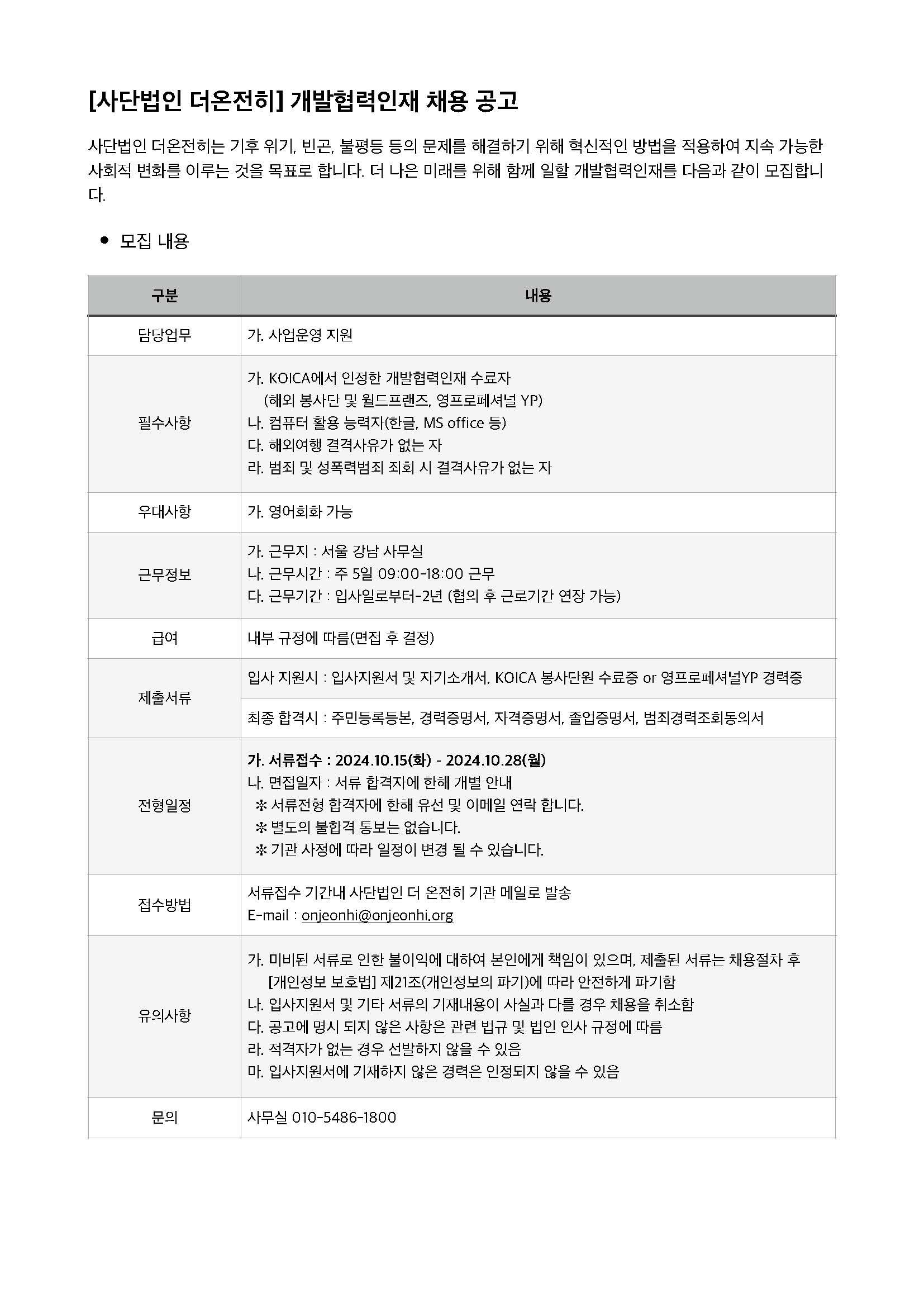 [사단법인 더온전히] 개발협력인재 채용 공고 사단법인 더온전히는 기후 위기, 빈곤, 불평등 등의 문제를 해결하기 위해 혁신적인 방법을 적용하여 지속 가능한 사회적 변화를 이루는 것을 목표로 합니다. 더 나은 미래를 위해 함께 일할 개발협력인재를 다음과 같이 모집합니 다. •모집 내용 구분 내용 담당업무 가. 사업운영 지원 필수사항 가. KOICA에서 인정한 개발협력인재 수료자 (해외 봉사단 및 월드프랜즈, 영프로페셔널 YP) 나. 컴퓨터 활용 능력자(한글, MS office 등) 다. 해외여행 결격사유가 없는 자 라. 범죄 및 성폭력범죄 죄회 시 결격사유가 없는 자 우대사항 가. 영어회화 가능 근무정보 가. 근무지 : 서울 강남 사무실 나. 근무시간 : 주 5일 09:00-18:00 근무 다. 근무기간 : 입사일로부터-2년 (협의 후 근로기간 연장 가능) 급여 내부 규정에 따름(면접 후 결정) 제출서류 입사 지원시 : 입사지원서 및 자기소개서, KOICA 봉사단원 수료증 or 영프로페셔널YP 경력증 최종 합격시 : 주민등록등본, 경력증명서, 자격증명서, 졸업증명서, 범죄경력조회동의서 전형일정 가. 서류접수 : 2024.10.15(화) - 2024.10.28(월) 나. 면접일자 : 서류 합격자에 한해 개별 안내 ✼ 서류전형 합격자에 한해 유선 및 이메일 연락 합니다. ✼ 별도의 불합격 통보는 없습니다. ✼ 기관 사정에 따라 일정이 변경 될 수 있습니다. 접수방법 서류접수 기간내 사단법인 더 온전히 기관 메일로 발송 E-mail : onjeonhi@onjeonhi.org 유의사항 가. 미비된 서류로 인한 불이익에 대하여 본인에게 책임이 있으며, 제출된 서류는 채용절차 후 [개인정보 보호법] 제21조(개인정보의 파기)에 따라 안전하게 파기함 나. 입사지원서 및 기타 서류의 기재내용이 사실과 다를 경우 채용을 취소함 다. 공고에 명시 되지 않은 사항은 관련 법규 및 법인 인사 규정에 따름 라. 적격자가 없는 경우 선발하지 않을 수 있음 마. 입사지원서에 기재하지 않은 경력은 인정되지 않을 수 있음 문의 사무실 010-5486-1800