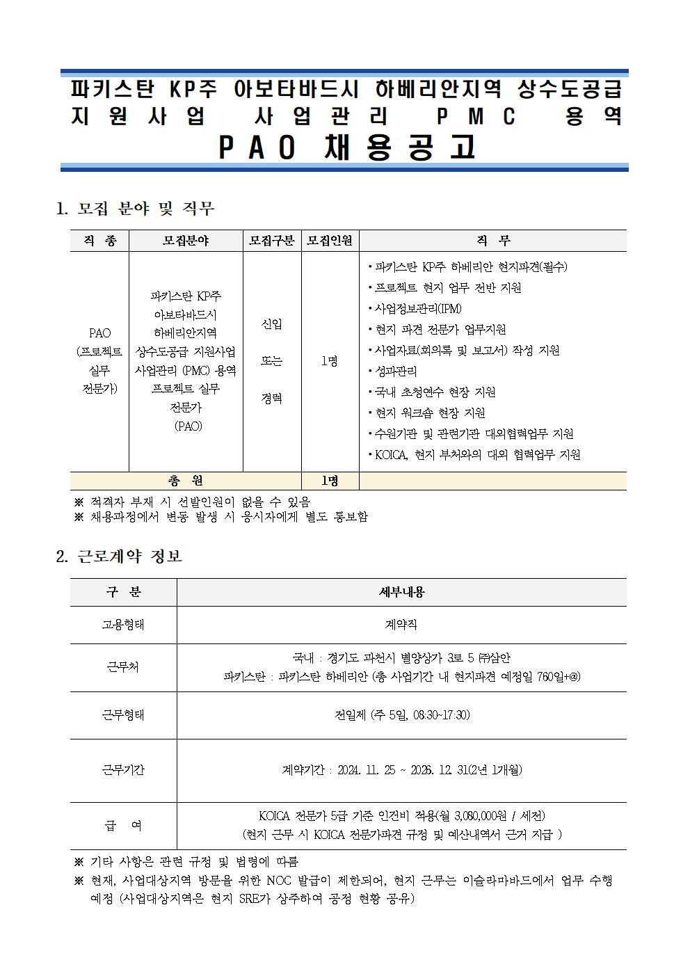 1. 모집 분야 및 직무          직  종 모집분야 모집구분 모집인원 직  무 PAO (프로젝트 실무 전문가) 파키스탄 KP주 아보타바드시 하베리안지역 상수도공급 지원사업 사업관리 (PMC) 용역 프로젝트 실무 전문가 (PAO) 신입  또는  경력 1명 ⦁파키스탄 KP주 하베리안 현지파견(필수)  ⦁프로젝트 현지 업무 전반 지원  ⦁사업정보관리(IPM) ⦁현지 파견 전문가 업무지원 ⦁사업자료(회의록 및 보고서) 작성 지원 ⦁성과관리 ⦁국내 초청연수 현장 지원 ⦁현지 워크숍 현장 지원 ⦁수원기관 및 관련기관 대외협력업무 지원 ⦁KOICA, 현지 부처와의 대외 협력업무 지원 총  원 1명      ※ 적격자 부재 시 선발인원이 없을 수 있음    ※ 채용과정에서 변동 발생 시 응시자에게 별도 통보함  2. 근로계약 정보    구  분 세부내용 고용형태 계약직 근무처 국내 : 경기도 과천시 별양상가 3로 5 ㈜삼안 파키스탄 : 파키스탄 하베리안 (총 사업기간 내 현지파견 예정일 760일+@) 근무형태 전일제 (주 5일, 08:30~17:30)    근무기간 계약기간 : 2024. 11. 25 ~ 2026. 12. 31(2년 1개월) 급   여 KOICA 전문가 5급 기준 인건비 적용(월 3,080,000원 / 세전) (현지 근무 시 KOICA 전문가파견 규정 및 예산내역서 근거 지급 )     ※ 기타 사항은 관련 규정 및 법령에 따름    ※ 현재, 사업대상지역 방문을 위한 NOC 발급이 제한되어, 현지 근무는 이슬라마바드에서 업무 수행 예정 (사업대상지역은 현지 SRE가 상주하여 공정 현황 공유)