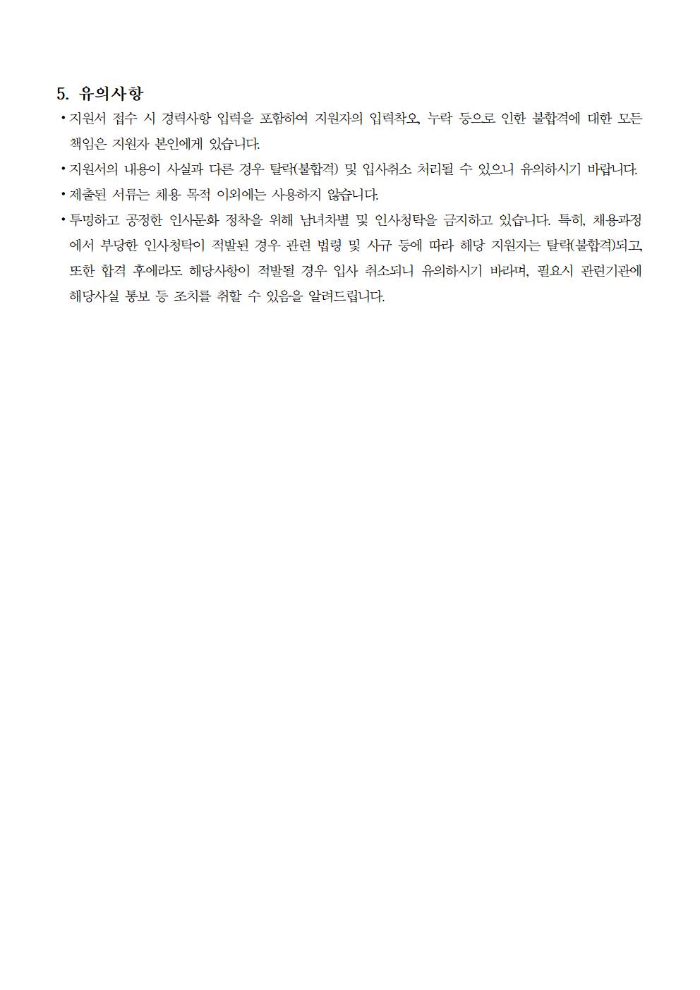 5. 유의사항 ⦁지원서 접수 시 경력사항 입력을 포함하여 지원자의 입력착오, 누락 등으로 인한 불합격에 대한 모든 책임은 지원자 본인에게 있습니다. ⦁지원서의 내용이 사실과 다른 경우 탈락(불합격) 및 입사취소 처리될 수 있으니 유의하시기 바랍니다. ⦁제출된 서류는 채용 목적 이외에는 사용하지 않습니다. ⦁투명하고 공정한 인사문화 정착을 위해 남녀차별 및 인사청탁을 금지하고 있습니다. 특히, 채용과정에서 부당한 인사청탁이 적발된 경우 관련 법령 및 사규 등에 따라 해당 지원자는 탈락(불합격)되고, 또한 합격 후에라도 해당사항이 적발될 경우 입사 취소되니 유의하시기 바라며, 필요시 관련기관에 해당사실 통보 등 조치를 취할 수 있음을 알려드립니다.